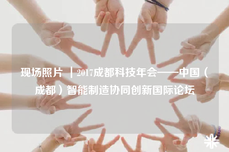 現(xiàn)場照片 ｜2017成都科技年會——中國（成都）智能制造協(xié)同創(chuàng)新國際論壇