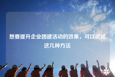 想要提升企業(yè)團(tuán)建活動(dòng)的效果，可以試試這幾種方法