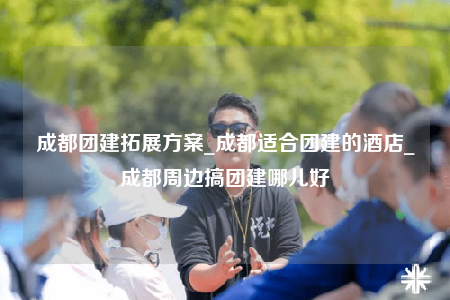 成都團建拓展方案_成都適合團建的酒店_成都周邊搞團建哪兒好