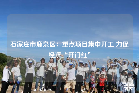 石家莊市鹿泉區(qū)：重點(diǎn)項(xiàng)目集中開工 力促經(jīng)濟(jì)“開門紅”