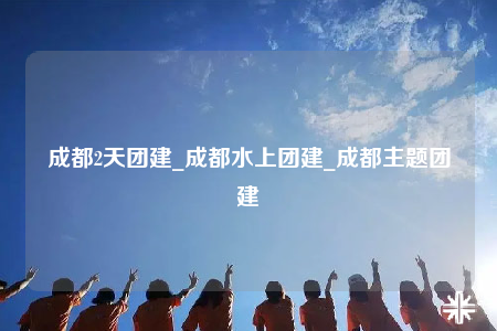 成都2天團(tuán)建_成都水上團(tuán)建_成都主題團(tuán)建