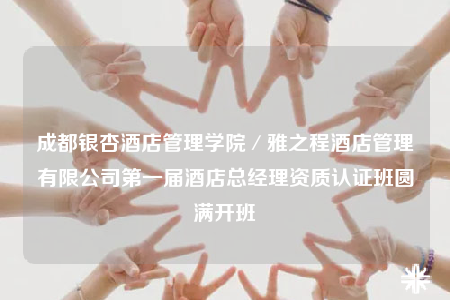 成都銀杏酒店管理學(xué)院／雅之程酒店管理有限公司第一屆酒店總經(jīng)理資質(zhì)認(rèn)證班圓滿開(kāi)班