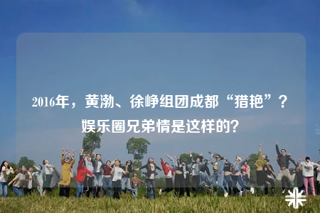 2016年，黃渤、徐崢組團成都“獵艷”？娛樂圈兄弟情是這樣的？