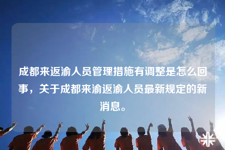 成都來返渝人員管理措施有調(diào)整是怎么回事，關(guān)于成都來渝返渝人員最新規(guī)定的新消息。