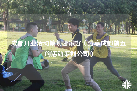 成都開(kāi)業(yè)活動(dòng)策劃哪家好（分享成都前五的活動(dòng)策劃公司）
