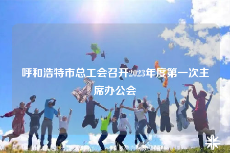 呼和浩特市總工會(huì)召開2023年度第一次主席辦公會(huì)