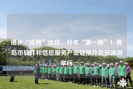 鏈長“掛帥”出征，開年“第一跑”！青島市軟件和信息服務產(chǎn)業(yè)鏈推介會在深圳舉行