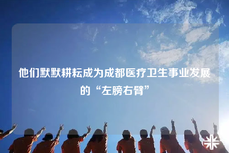 他們默默耕耘成為成都醫(yī)療衛(wèi)生事業(yè)發(fā)展的“左膀右臂”