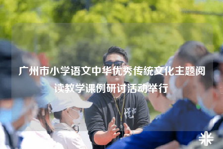 廣州市小學(xué)語文中華優(yōu)秀傳統(tǒng)文化主題閱讀教學(xué)課例研討活動(dòng)舉行