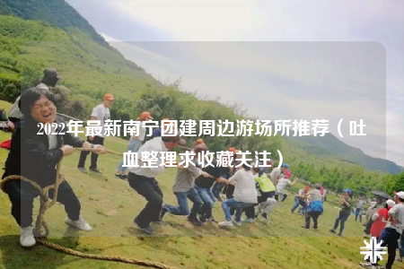 2022年最新南寧團(tuán)建周邊游場所推薦（吐血整理求收藏關(guān)注）