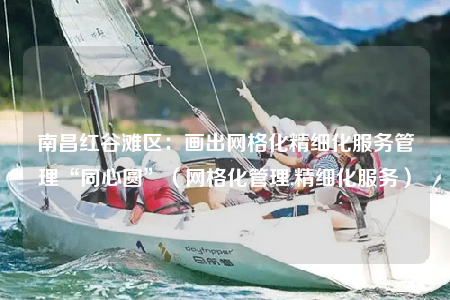 南昌紅谷灘區(qū)：畫出網(wǎng)格化精細(xì)化服務(wù)管理“同心圓”（網(wǎng)格化管理,精細(xì)化服務(wù)）