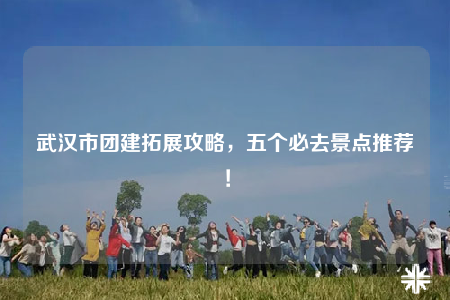 武漢市團(tuán)建拓展攻略，五個必去景點(diǎn)推薦！
