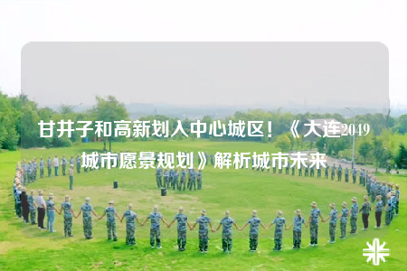 甘井子和高新劃入中心城區(qū)！《大連2049城市愿景規(guī)劃》解析城市未來
