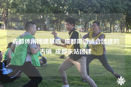 成都休閑團建基地_成都周邊適合團建的古鎮(zhèn)_成都東站團建