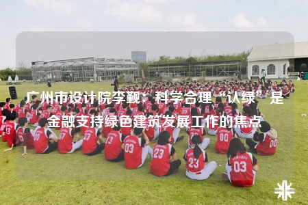 廣州市設(shè)計(jì)院李覲：科學(xué)合理“認(rèn)綠”是金融支持綠色建筑發(fā)展工作的焦點(diǎn)