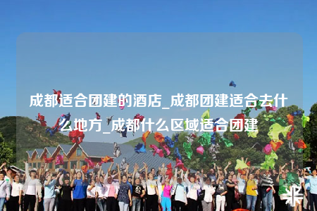 成都適合團建的酒店_成都團建適合去什么地方_成都什么區(qū)域適合團建