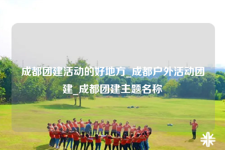 成都團(tuán)建活動的好地方_成都戶外活動團(tuán)建_成都團(tuán)建主題名稱