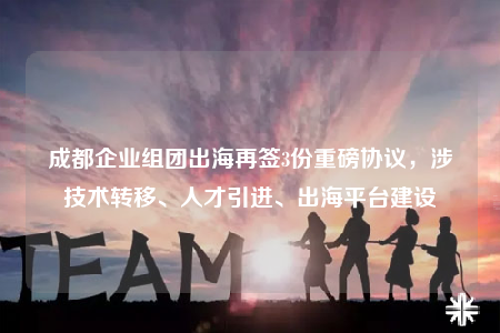 成都企業(yè)組團(tuán)出海再簽3份重磅協(xié)議，涉技術(shù)轉(zhuǎn)移、人才引進(jìn)、出海平臺建設(shè)