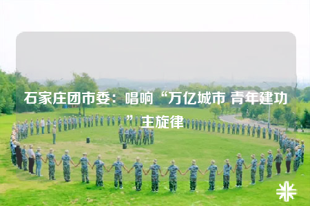 石家莊團(tuán)市委：唱響“萬億城市 青年建功”主旋律