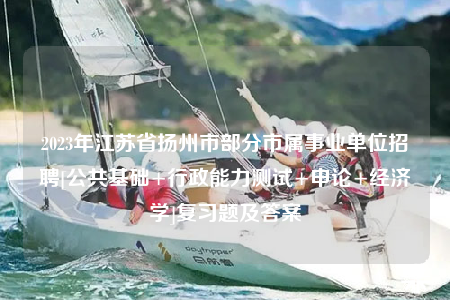 2023年江蘇省揚州市部分市屬事業(yè)單位招聘[公共基礎+行政能力測試+申論+經(jīng)濟學]復習題及答案