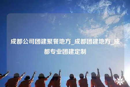 成都公司團建聚餐地方_成都團建地方_成都專業(yè)團建定制