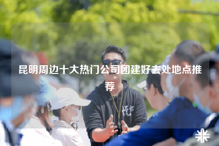 昆明周邊十大熱門公司團建好去處地點推薦
