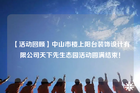 【活動(dòng)回顧】中山市樓上陽(yáng)臺(tái)裝飾設(shè)計(jì)有限公司天下先生態(tài)園活動(dòng)圓滿結(jié)束！