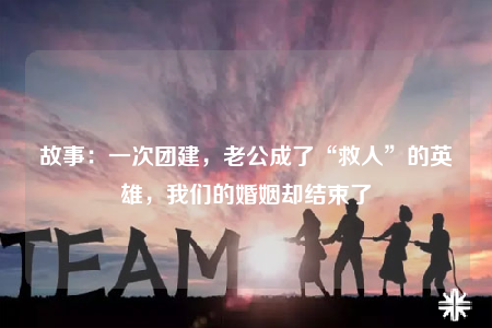 故事：一次團建，老公成了“救人”的英雄，我們的婚姻卻結(jié)束了