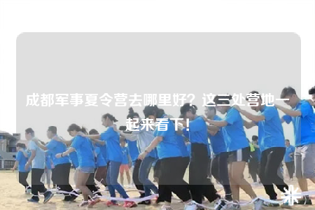 成都軍事夏令營去哪里好？這三處營地一起來看下！