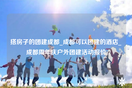 搭房子的團(tuán)建成都_成都可以團(tuán)建的酒店_成都周年慶戶外團(tuán)建活動(dòng)報(bào)價(jià)