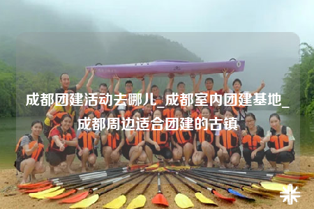 成都團(tuán)建活動(dòng)去哪兒_成都室內(nèi)團(tuán)建基地_成都周邊適合團(tuán)建的古鎮(zhèn)