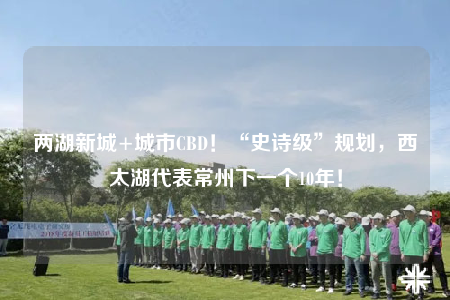 兩湖新城+城市CBD！“史詩(shī)級(jí)”規(guī)劃，西太湖代表常州下一個(gè)10年！