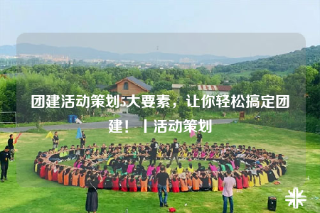 團(tuán)建活動(dòng)策劃5大要素，讓你輕松搞定團(tuán)建！丨活動(dòng)策劃