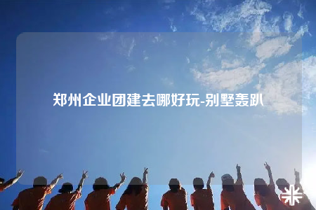 鄭州企業(yè)團(tuán)建去哪好玩-別墅轟趴