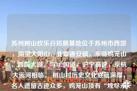 蘇州樹山歡樂谷拓展基地位于蘇州市西郊，南望大陽(yáng)山，北靠通安鎮(zhèn)，東臨雞籠山，西隔太湖。與312國(guó)道，滬寧高速，京杭大運(yùn)河相臨。 樹山村歷史文化底蘊(yùn)深厚，名人遺留古跡眾多，雞籠山頂有“燭盡未及，聞?dòng)刑┞暋倍囱ǖ膫髡f，陽(yáng)山百米峰下有著秦始皇練箭的“箭闋”之地，尤其是大石山峰更是環(huán)繡疊翠，古代名人墨客留
