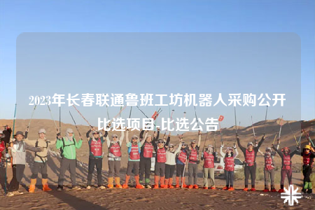 2023年長(zhǎng)春聯(lián)通魯班工坊機(jī)器人采購(gòu)公開(kāi)比選項(xiàng)目-比選公告