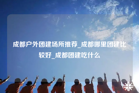 成都戶外團(tuán)建場所推薦_成都哪里團(tuán)建比較好_成都團(tuán)建吃什么