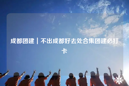 成都團(tuán)建｜不出成都好去處合集團(tuán)建必打卡