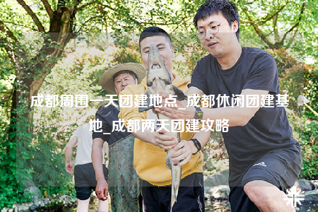 成都周圍一天團建地點_成都休閑團建基地_成都兩天團建攻略