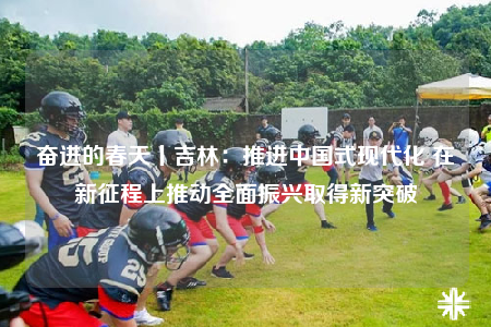 奮進的春天丨吉林：推進中國式現(xiàn)代化 在新征程上推動全面振興取得新突破