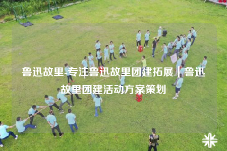 魯迅故里-專注魯迅故里團(tuán)建拓展｜魯迅故里團(tuán)建活動(dòng)方案策劃