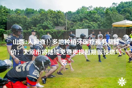 山西2人被查！多地種植牙醫(yī)療服務(wù)費(fèi)降價(jià)；太原市將陸續(xù)免費(fèi)更換超期服役燃?xì)獗?..