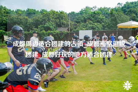 成都周邊適合團(tuán)建的古鎮(zhèn)_成都密室逃脫團(tuán)建_成都好玩的地方適合團(tuán)建