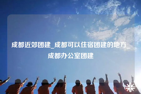 成都近郊團建_成都可以住宿團建的地方_成都辦公室團建
