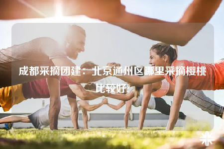 成都采摘團建：北京通州區(qū)哪里采摘櫻桃比較好?