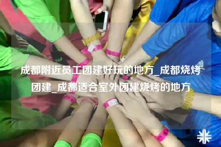 成都附近員工團建好玩的地方_成都燒烤團建_成都適合室外團建燒烤的地方