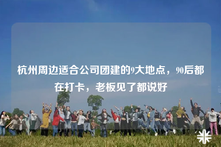杭州周邊適合公司團(tuán)建的9大地點(diǎn)，90后都在打卡，老板見了都說好