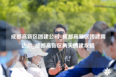 成都高新區(qū)團(tuán)建公司_成都高新區(qū)團(tuán)建周邊游_成都高新區(qū)兩天團(tuán)建攻略