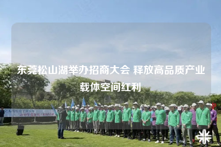 東莞松山湖舉辦招商大會 釋放高品質(zhì)產(chǎn)業(yè)載體空間紅利