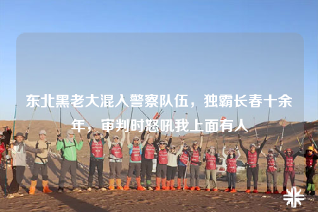 東北黑老大混入警察隊(duì)伍，獨(dú)霸長(zhǎng)春十余年，審判時(shí)怒吼我上面有人